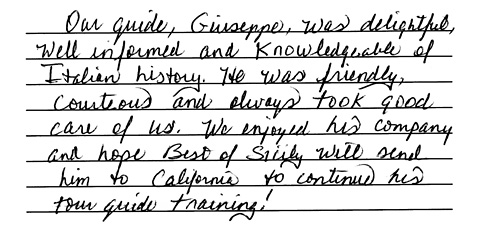 Our guide, Giuseppe, was delightful, well informed and 
knowledgeable of Italian history. He was friendly, courteous and always 
took good care of us. We enjoyed his company and hope Best of Sicily will send him to 
California (to visit us) to continue his tour guide training! - Marjorie B.