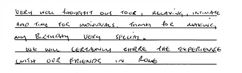 Very well thought-out tour, relaxing, intimate and time for 
individuals. Thanks for making my birthday very special. We will certainly 
share the experience with our friends in Rome. - Julie C.